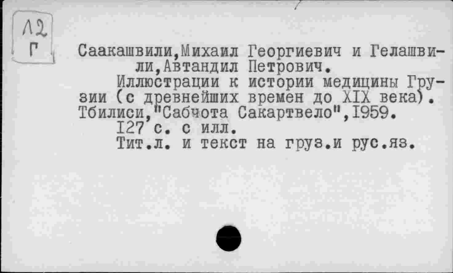 ﻿Саакашвили,Михаил Георгиевич и Гелашвили,Автандил Петрович.
Иллюстрации к истории медицины Грузии (с древнейших времен до XIX века). Тбилиси,"Сабчота Сакартвело",1959.
127 с. с илл.
Тит.л. и текст на груз.и рус.яз.